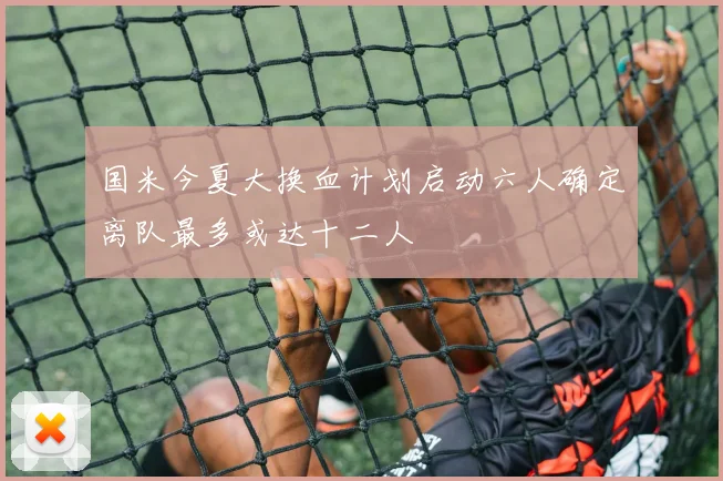 国米今夏大换血计划启动六人确定离队最多或达十二人
