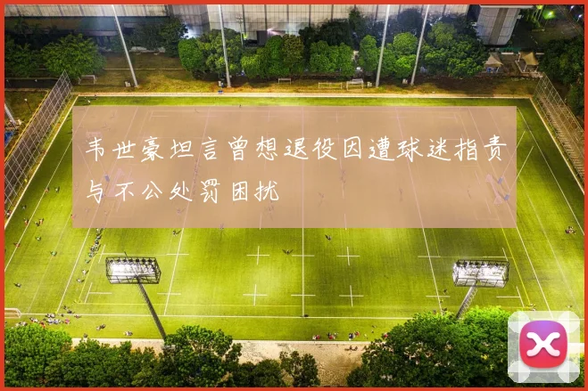 韦世豪坦言曾想退役因遭球迷指责与不公处罚困扰