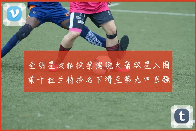 全明星次轮投票揭晓火箭双星入围前十杜兰特排名下滑至第九申京强势晋级第十位