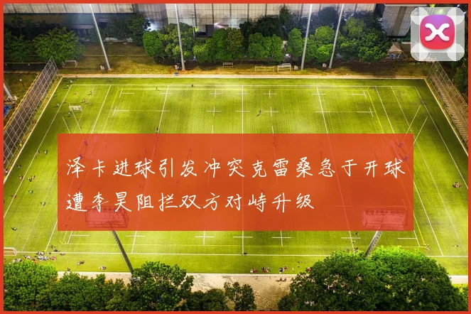泽卡进球引发冲突克雷桑急于开球遭李昊阻拦双方对峙升级