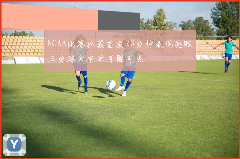 NCAA比赛林葳首发23分钟表现亮眼三分球命中率可圈可点