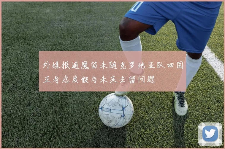 外媒报道魔笛未随克罗地亚队回国正考虑度假与未来去留问题