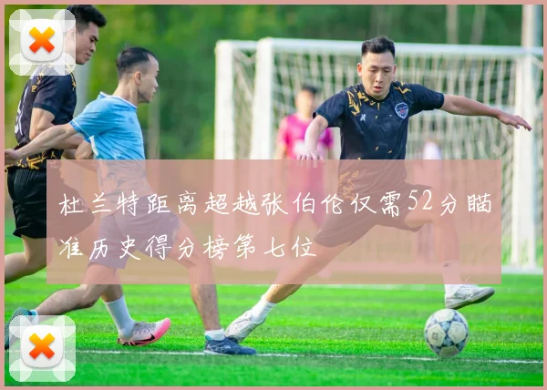 杜兰特距离超越张伯伦仅需52分瞄准历史得分榜第七位