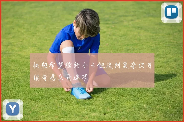 快船希望续约小卡但谈判复杂仍可能考虑交易选项