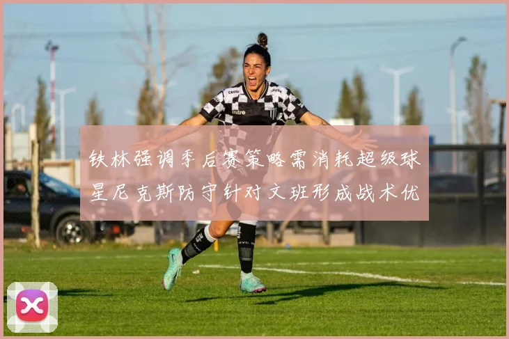 铁林强调季后赛策略需消耗超级球星尼克斯防守针对文班形成战术优势
