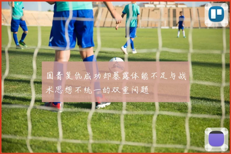 国青复仇成功却暴露体能不足与战术思想不统一的双重问题