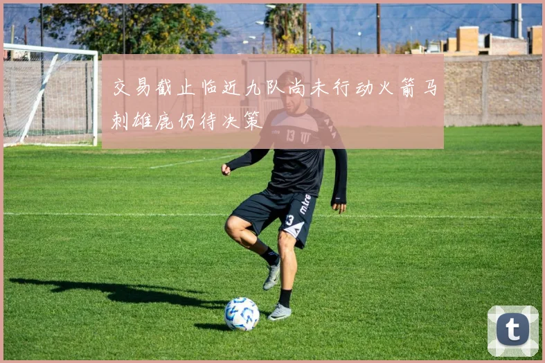 交易截止临近九队尚未行动火箭马刺雄鹿仍待决策