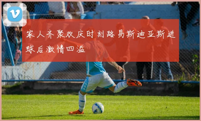 家人齐聚欢庆时刻路易斯迪亚斯进球后激情四溢