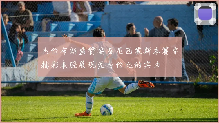 杰伦布朗盛赞安芬尼西蒙斯本赛季精彩表现展现无与伦比的实力