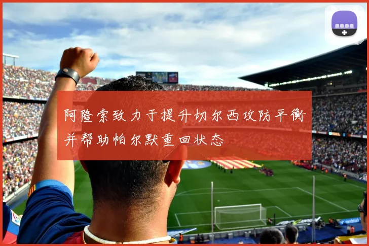 阿隆索致力于提升切尔西攻防平衡并帮助帕尔默重回状态