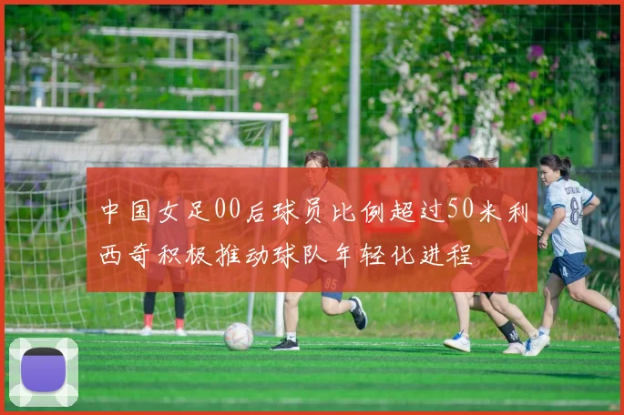 中国女足00后球员比例超过50米利西奇积极推动球队年轻化进程