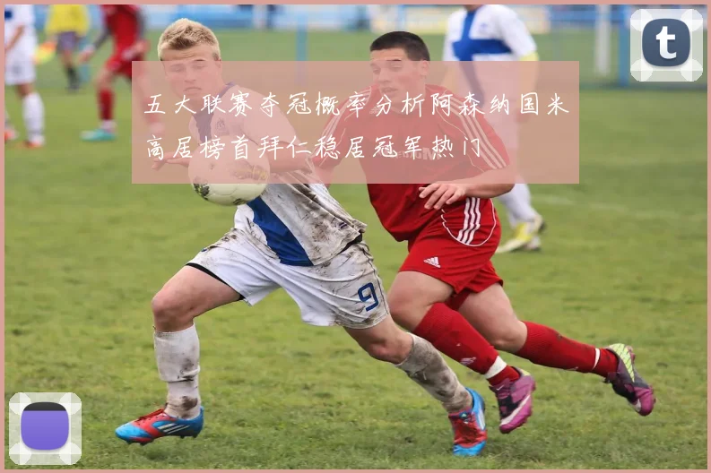 五大联赛夺冠概率分析阿森纳国米高居榜首拜仁稳居冠军热门